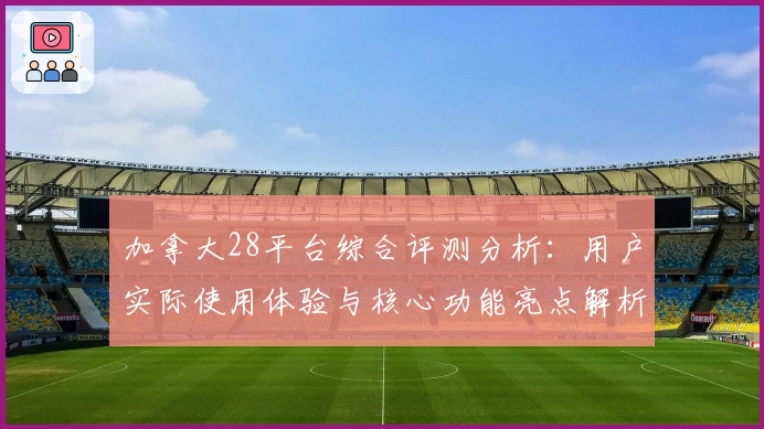 加拿大28平台综合评测分析：用户实际使用体验与核心功能亮点解析