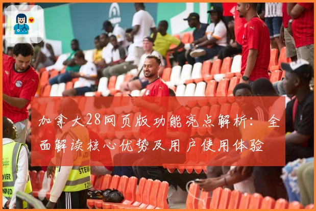 加拿大28网页版功能亮点解析：全面解读核心优势及用户使用体验