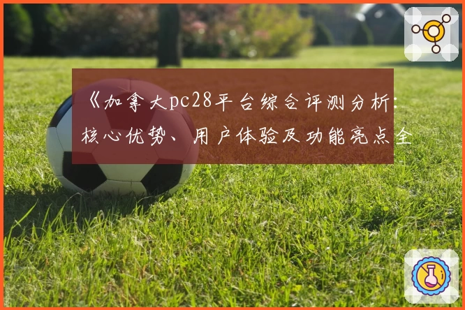 《加拿大pc28平台综合评测分析：核心优势、用户体验及功能亮点全面解析》